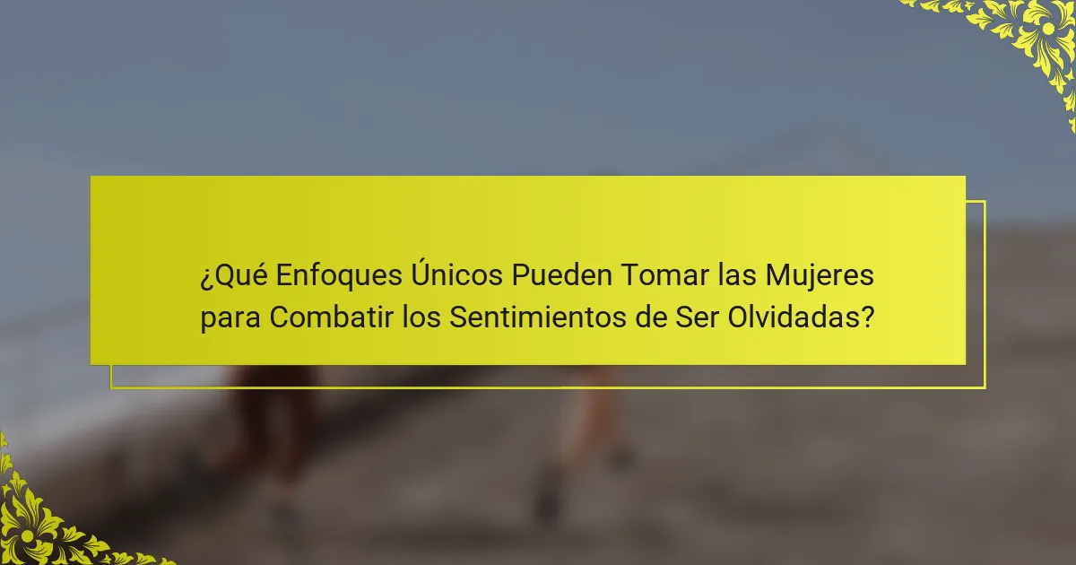 ¿Qué Enfoques Únicos Pueden Tomar las Mujeres para Combatir los Sentimientos de Ser Olvidadas?